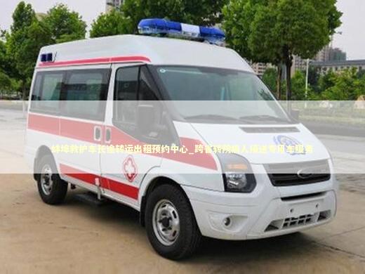 蚌埠救护车长途转运出租预约中心_跨省转院病人接送专用车服务
