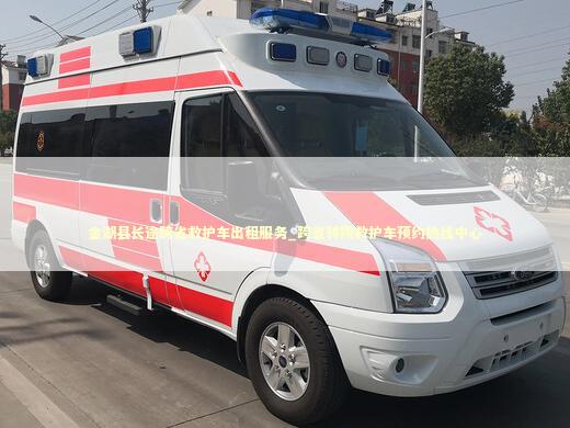 金湖县长途跨省救护车出租服务_跨省转院救护车预约热线中心