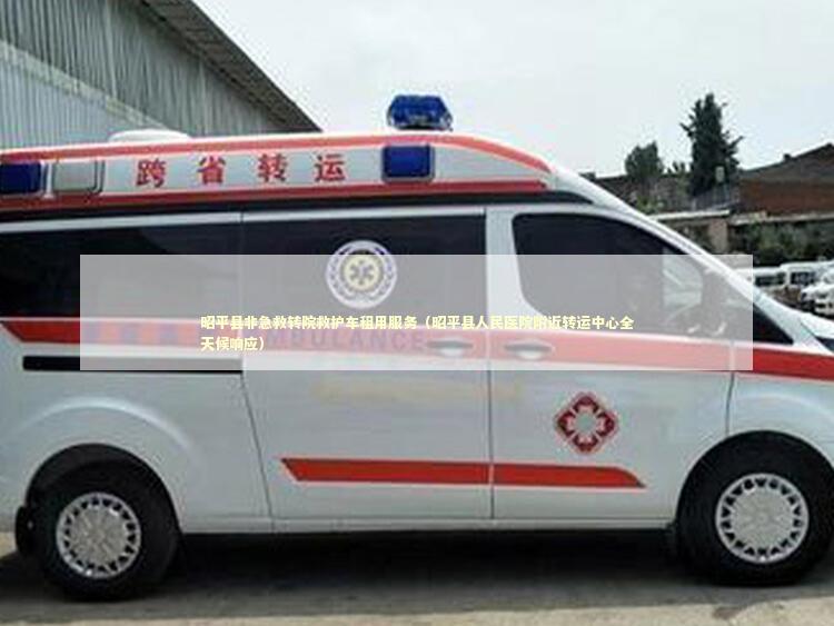 昭平县非急救转院救护车租用服务（昭平县人民医院附近转运中心全天候响应）