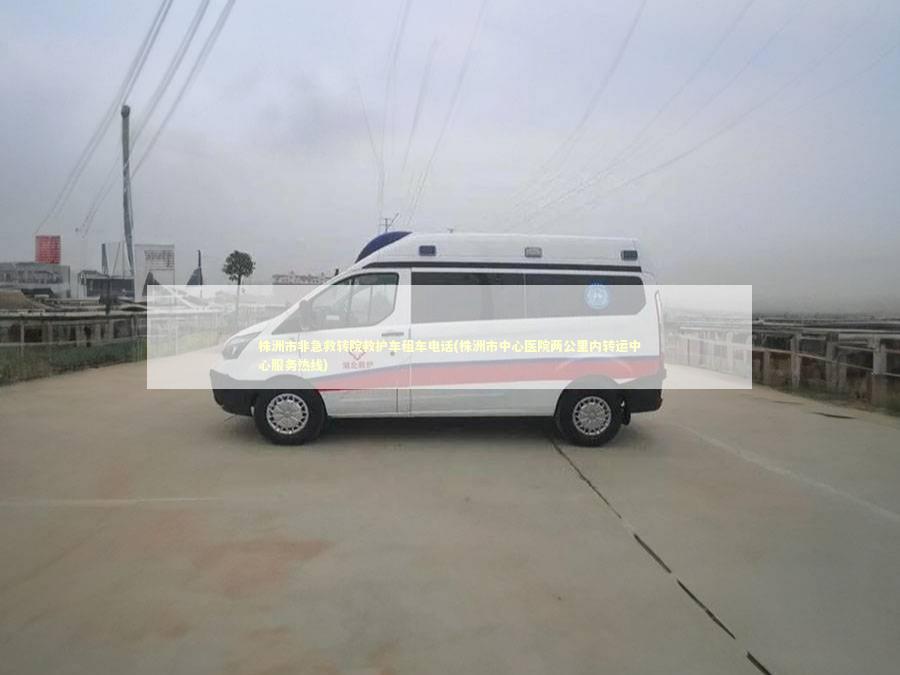 株洲市非急救转院救护车租车电话(株洲市中心医院两公里内转运中心服务热线) 非急救转运资讯