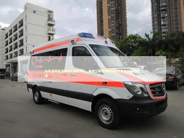 石阡县跨省运转病人救护中心_本地三级甲等医院附近救护车租用服务