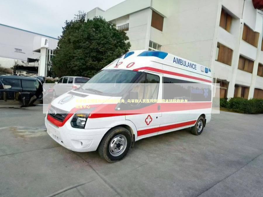 乌审旗正规医院出院接送服务_乌审旗人民医院附近跨省转院救护车租用中心