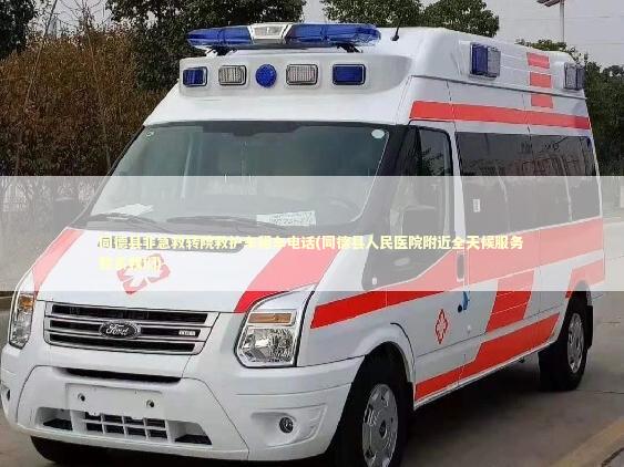 同德县非急救转院救护车租车电话(同德县人民医院附近全天候服务联系我们)