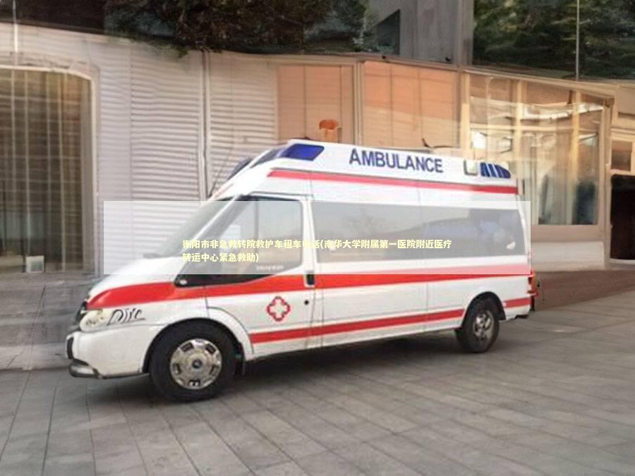 衡阳市非急救转院救护车租车电话(南华大学附属第一医院附近医疗转运中心紧急救助)