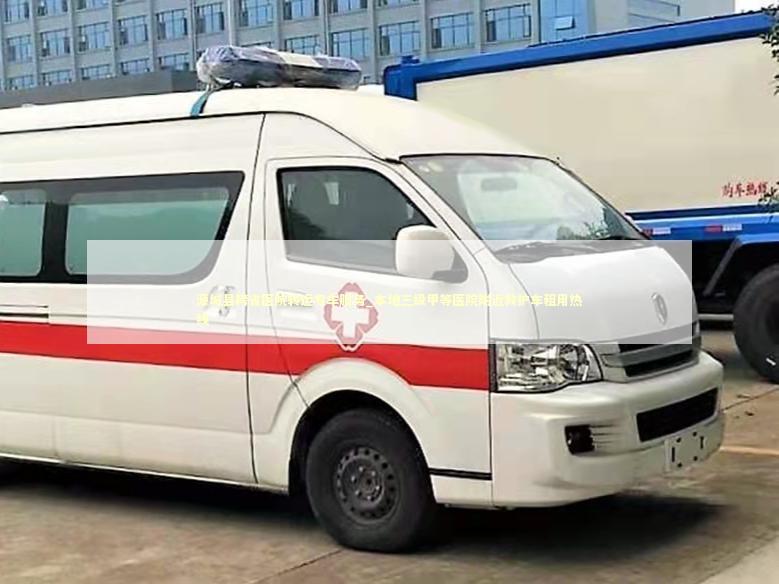 源城县跨省医院转运专车服务_本地三级甲等医院附近救护车租用热线
