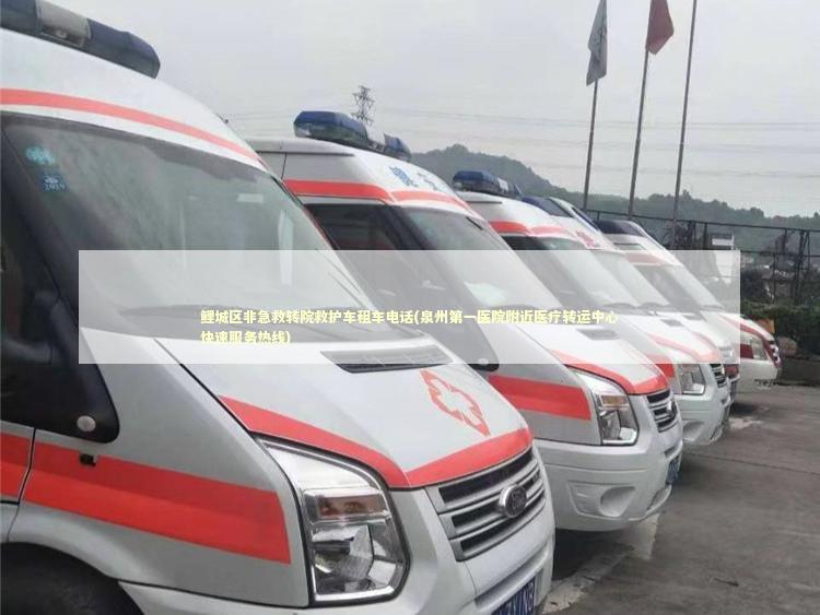 鲤城区非急救转院救护车租车电话(泉州第一医院附近医疗转运中心快速服务热线)
