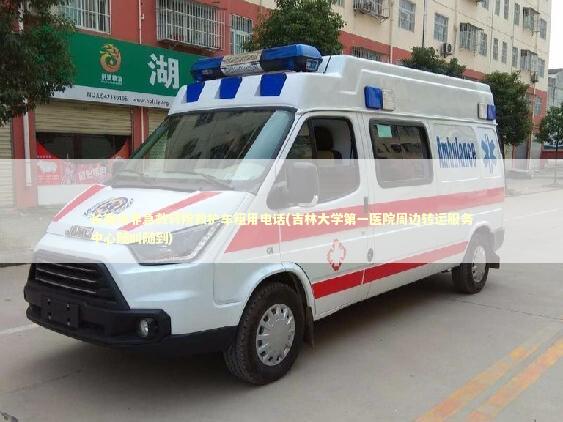 长春市非急救转院救护车租用电话(吉林大学第一医院周边转运服务中心随叫随到) 救护车资质指南