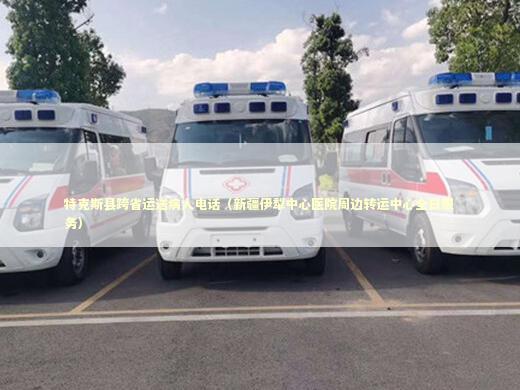 特克斯县跨省运送病人电话（新疆伊犁中心医院周边转运中心全日服务）