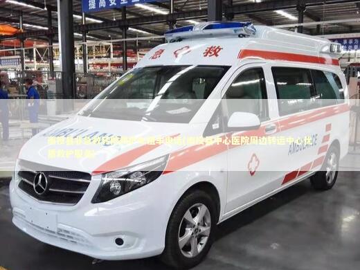 南投县非急救转院救护车租车电话(南投县中心医院周边转运中心优质救护服务) 转院救护车资讯