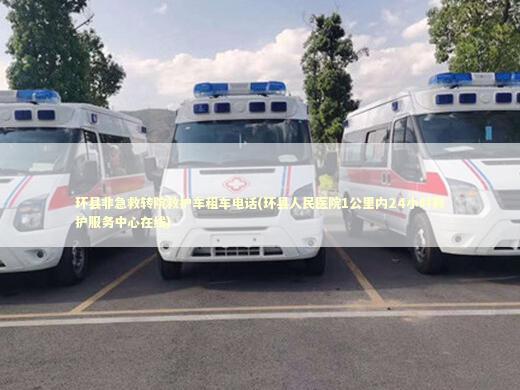 环县非急救转院救护车租车电话(环县人民医院1公里内24小时救护服务中心在线)