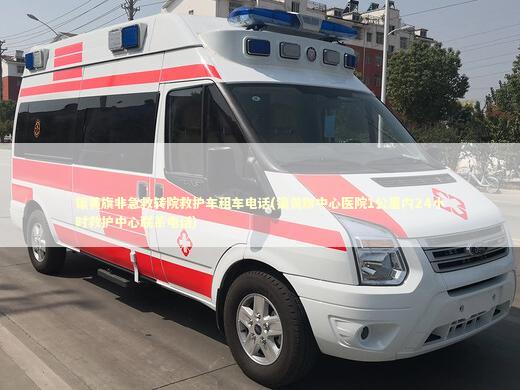 镶黄旗非急救转院救护车租车电话(镶黄旗中心医院1公里内24小时救护中心联系电话)